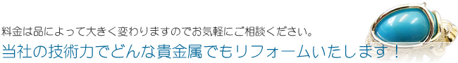 料金は品によって大きく変わりますのでお気軽にご相談ください。当社の技術力でどんな貴金属でもリフォームいたします！